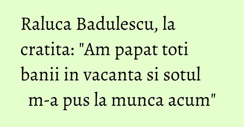 Raluca Badulescu, la cratita: "Am papat toti banii in vacanta si sotul m-a pus la munca acum" Raluca Badulescu, la cratita: "Am papat toti banii in vacanta si sotul m-a pus la munca acum"