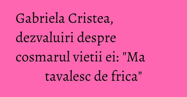Gabriela Cristea, dezvaluiri despre cosmarul vietii ei ...