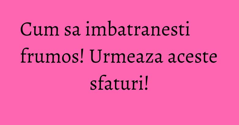 Cum sa imbatranesti frumos! Urmeaza aceste sfaturi!