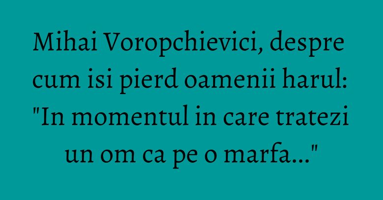 Mihai Voropchievici, despre cum isi pierd oamenii harul: "In momentul in care tratezi un om ca pe o marfa..." Mihai Voropchievici, despre cum isi pierd oamenii harul: "In momentul in care tratezi un om ca pe o marfa..."