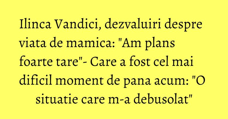 Ilinca Vandici, dezvaluiri despre viata de mamica: "Am plans foarte tare"- Care a fost cel mai dificil moment de pana acum: "O situatie care m-a debusolat"