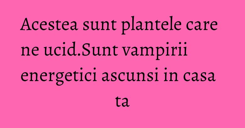 Acestea sunt plantele care ne ucid.Sunt vampirii energetici ascunsi in casa ta Acestea sunt plantele care ne ucid.Sunt vampirii energetici ascunsi in casa ta