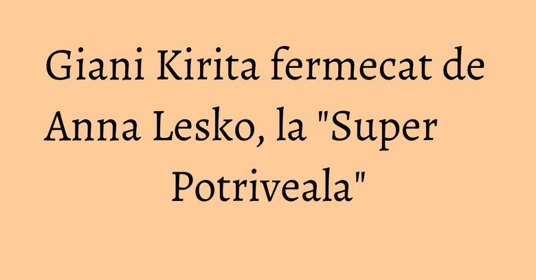 Giani Kirita fermecat de Anna Lesko, la "Super Potriveala" Giani Kirita fermecat de Anna Lesko, la "Super Potriveala"