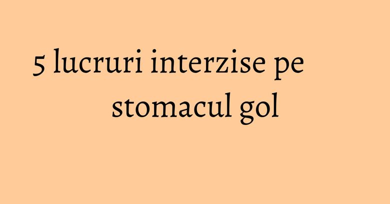 5 lucruri interzise pe stomacul gol 5 lucruri interzise pe stomacul gol