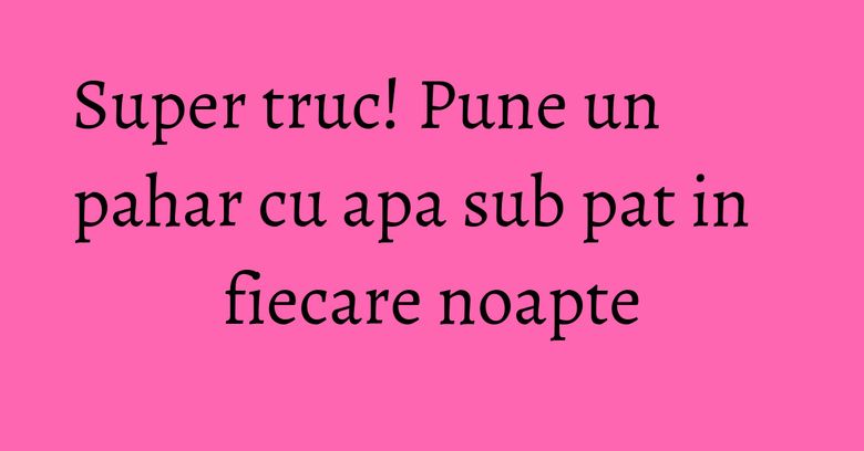 Super truc! Pune un pahar cu apa sub pat in fiecare noapte Super truc! Pune un pahar cu apa sub pat in fiecare noapte