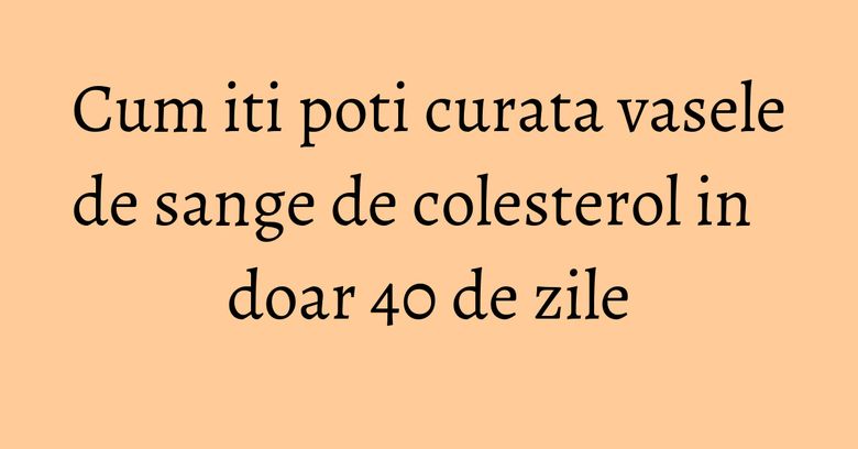 Cum iti poti curata vasele de sange de colesterol in doar 40 de zile Cum iti poti curata vasele de sange de colesterol in doar 40 de zile