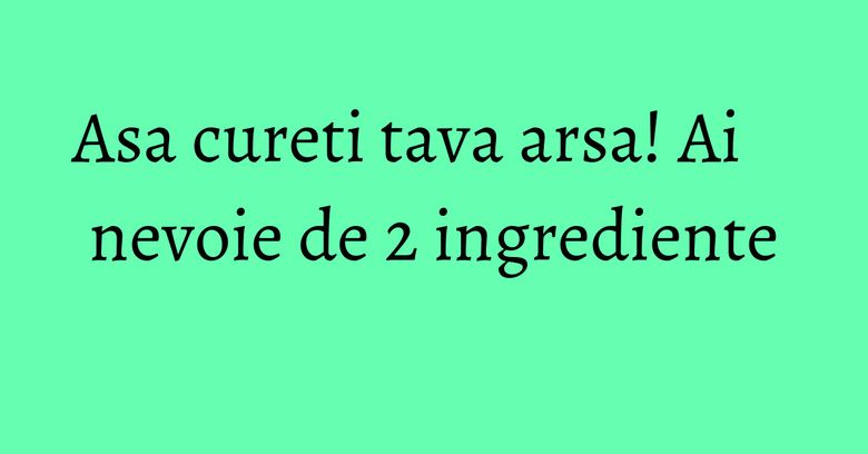 Asa cureti tava arsa! Ai nevoie de 2 ingrediente