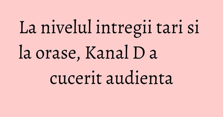 La nivelul intregii tari si la orase, Kanal D a cucerit audienta La nivelul intregii tari si la orase, Kanal D a cucerit audienta