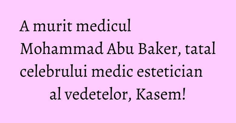 A murit medicul Mohammad Abu Baker, tatal celebrului medic estetician al vedetelor, Kasem!