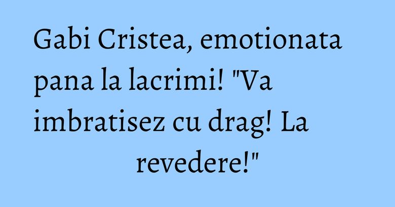 Gabi Cristea, emotionata pana la lacrimi! "Va imbratisez cu drag! La revedere!" Gabi Cristea, emotionata pana la lacrimi! "Va imbratisez cu drag! La revedere!"