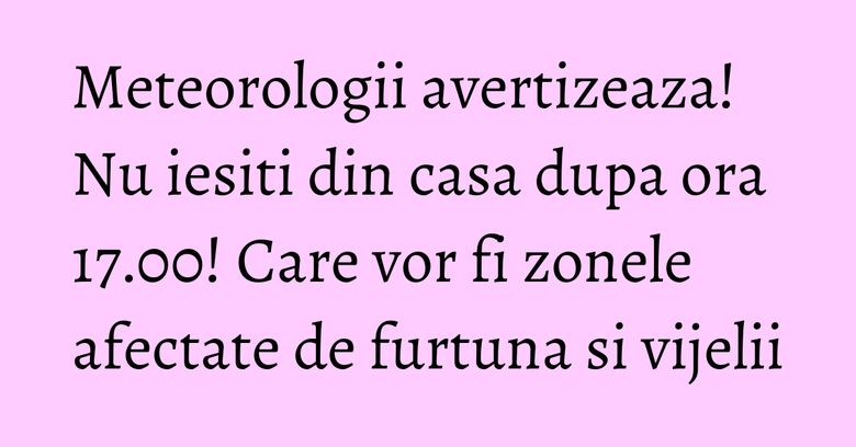 Meteorologii avertizeaza! Nu iesiti din casa dupa ora 17.00! Care vor fi zonele afectate de furtuna si vijelii