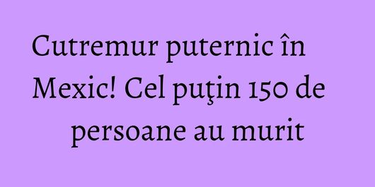 Cutremur puternic în Mexic! Cel puţin 150 de persoane au murit