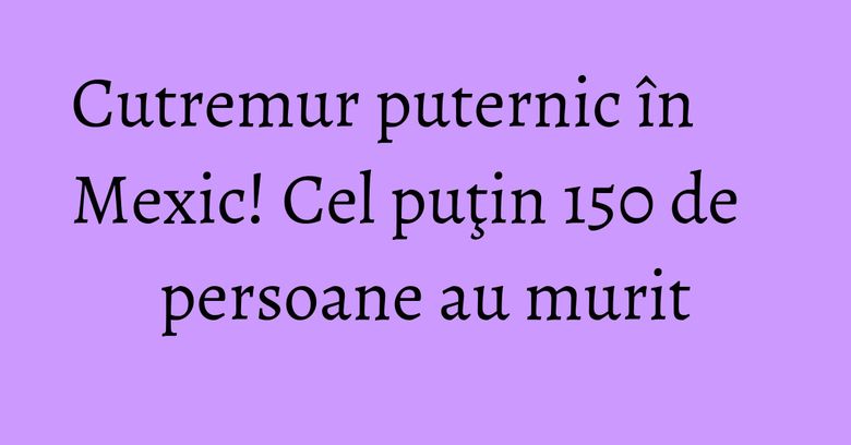Cutremur puternic în Mexic! Cel puţin 150 de persoane au murit Cutremur puternic în Mexic! Cel puţin 150 de persoane au murit