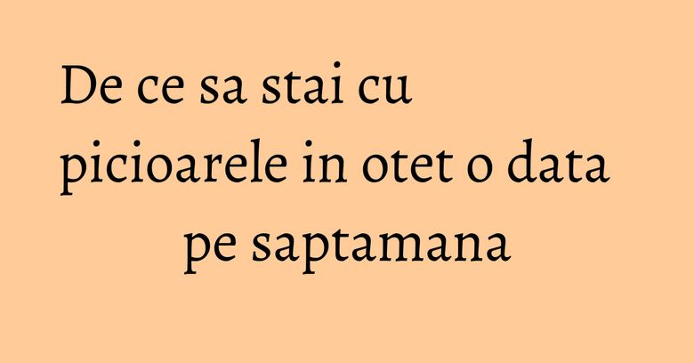 De ce sa stai cu picioarele in otet o data pe saptamana De ce sa stai cu picioarele in otet o data pe saptamana