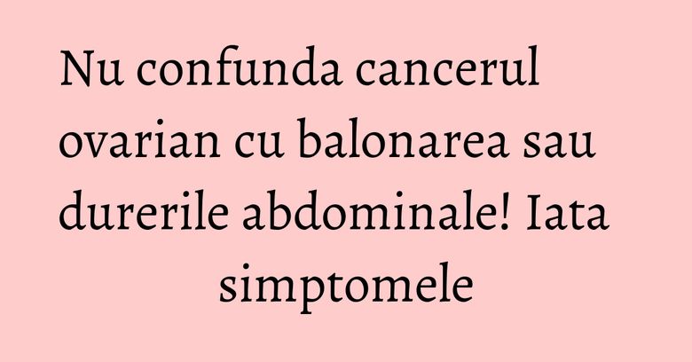 Nu confunda cancerul ovarian cu balonarea sau durerile abdominale! Iata simptomele