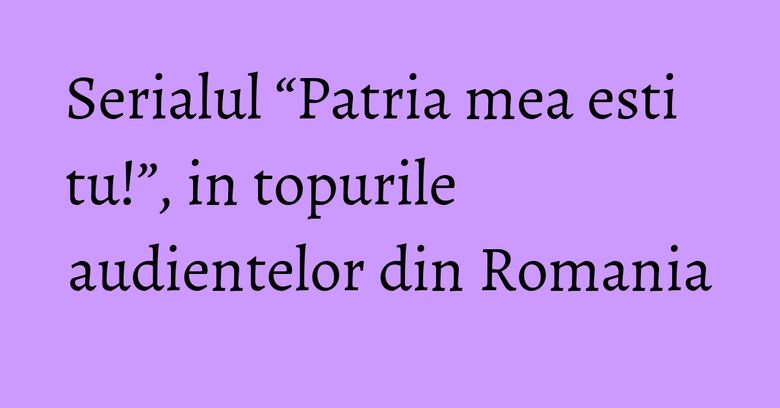 Serialul “Patria mea esti tu!”, in topurile audientelor din Romania