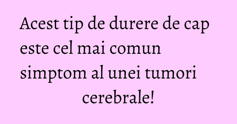 Acest tip de durere de cap este cel mai comun simptom al unei tumori cerebrale!