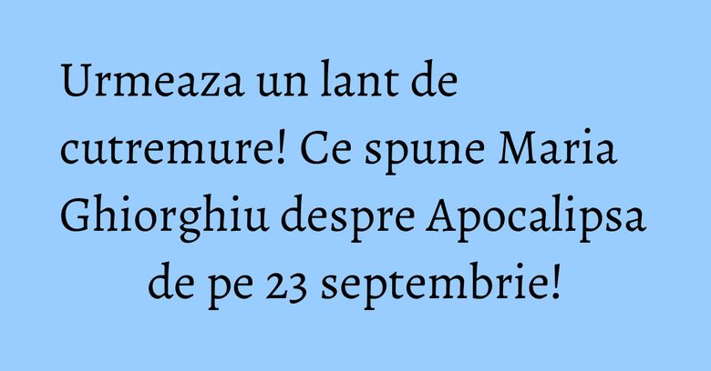 Urmeaza un lant de cutremure! Ce spune Maria Ghiorghiu despre Apocalipsa de pe 23 septembrie!