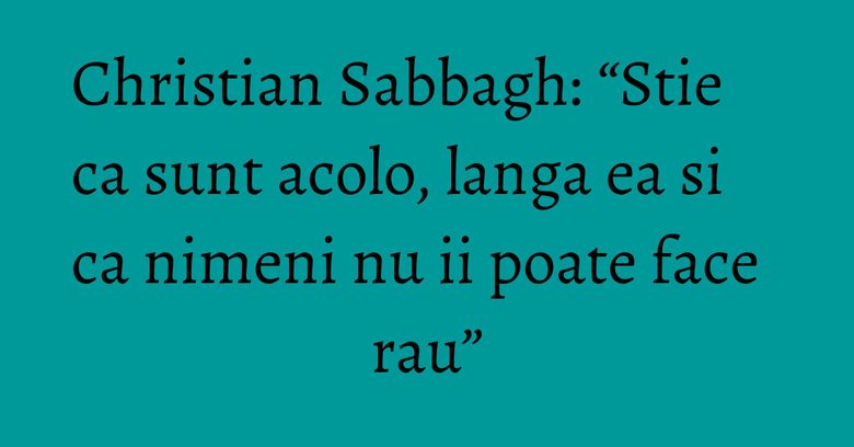 Christian Sabbagh: “Stie ca sunt acolo, langa ea si ca nimeni nu ii poate face rau” Christian Sabbagh: “Stie ca sunt acolo, langa ea si ca nimeni nu ii poate face rau”