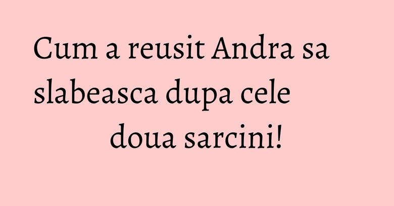 Cum a reusit Andra sa slabeasca dupa cele doua sarcini! Cum a reusit Andra sa slabeasca dupa cele doua sarcini!