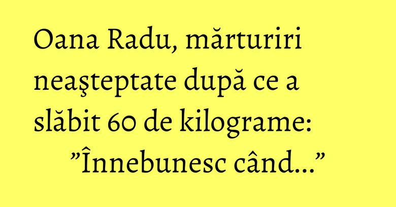 Oana Radu, mărturiri neaşteptate după ce a slăbit 60 de kilograme: ”Înnebunesc când...”