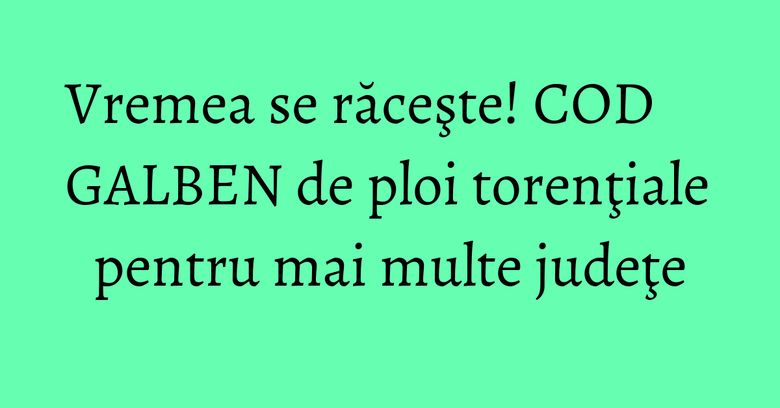 Vremea se răceşte! COD GALBEN de ploi torenţiale pentru mai multe judeţe Vremea se răceşte! COD GALBEN de ploi torenţiale pentru mai multe judeţe