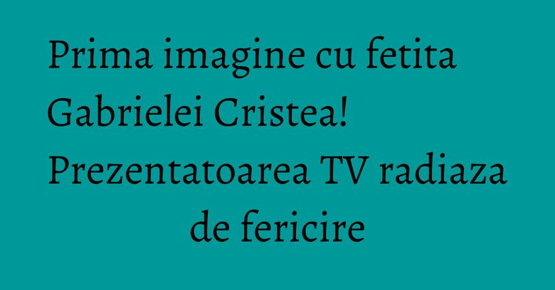 Prima imagine cu fetita Gabrielei Cristea! Prezentatoarea TV radiaza de fericire Prima imagine cu fetita Gabrielei Cristea! Prezentatoarea TV radiaza de fericire