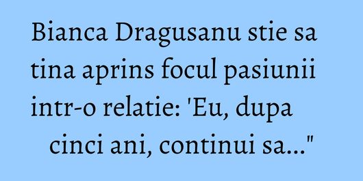 Bianca Dragusanu stie sa tina aprins focul pasiunii intr-o relatie: 'Eu, dupa cinci ani, continui sa...