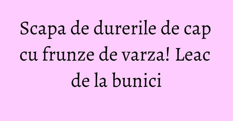 Scapa de durerile de cap cu frunze de varza! Leac de la bunici