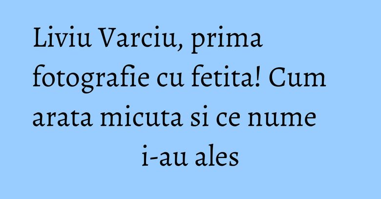 Liviu Varciu, prima fotografie cu fetita! Cum arata micuta si ce nume i-au ales