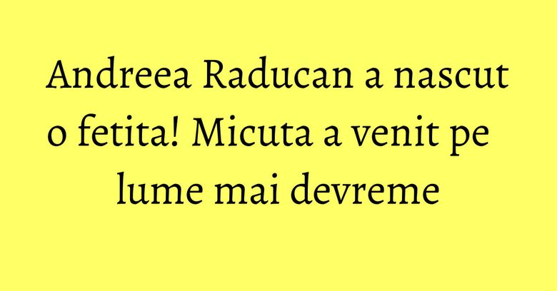 Andreea Raducan a nascut o fetita! Micuta a venit pe lume mai devreme