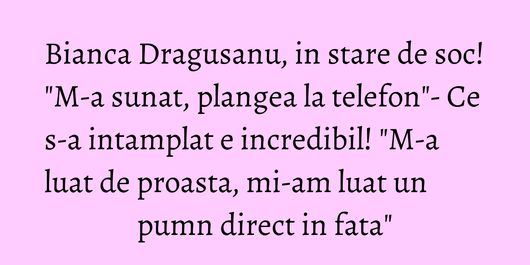 Bianca Dragusanu, in stare de soc! 