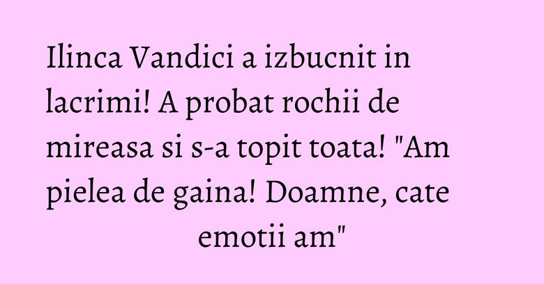 Ilinca Vandici a izbucnit in lacrimi! A probat rochii de mireasa si s-a topit toata! "Am pielea de gaina! Doamne, cate emotii am"