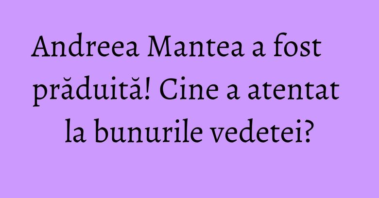Andreea Mantea a fost prăduită! Cine a atentat la bunurile vedetei?