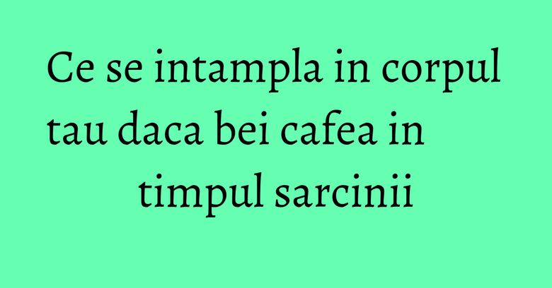 Ce se intampla in corpul tau daca bei cafea in timpul sarcinii Ce se intampla in corpul tau daca bei cafea in timpul sarcinii