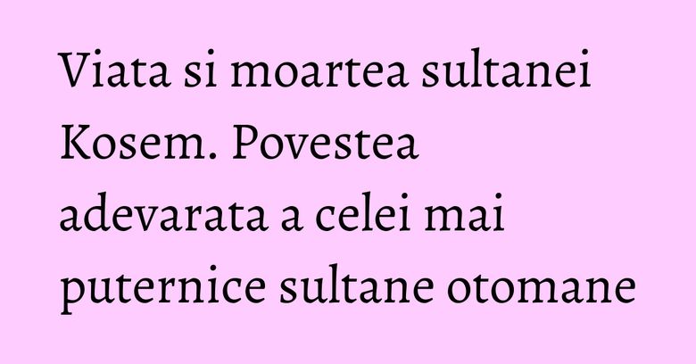 Viata si moartea sultanei Kosem. Povestea adevarata a celei mai puternice sultane otomane