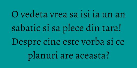O vedeta vrea sa isi ia un an sabatic si sa plece din tara! Despre cine este vorba si ce planuri are aceasta?
