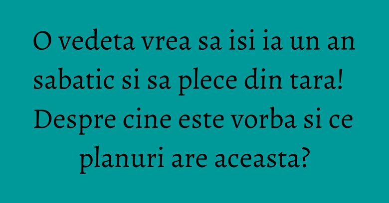 O vedeta vrea sa isi ia un an sabatic si sa plece din tara! Despre cine este vorba si ce planuri are aceasta?