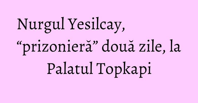 Nurgul Yesilcay, “prizonieră” două zile, la Palatul Topkapi Nurgul Yesilcay, “prizonieră” două zile, la Palatul Topkapi