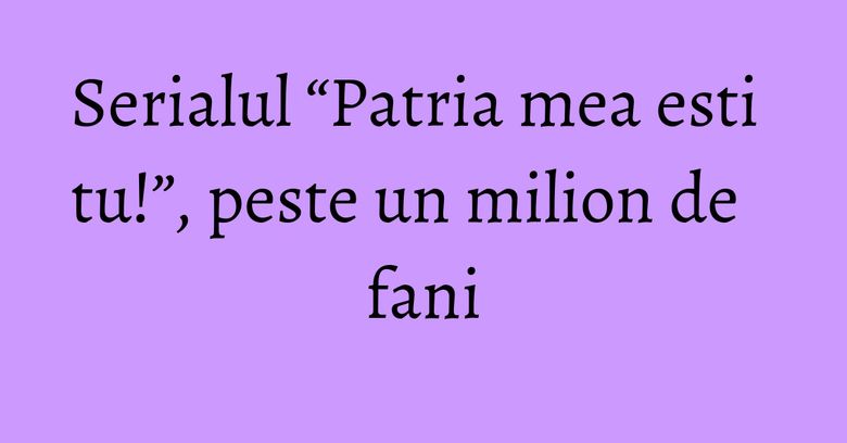Serialul &ldquo;Patria mea esti tu!&rdquo;, peste un milion de fani