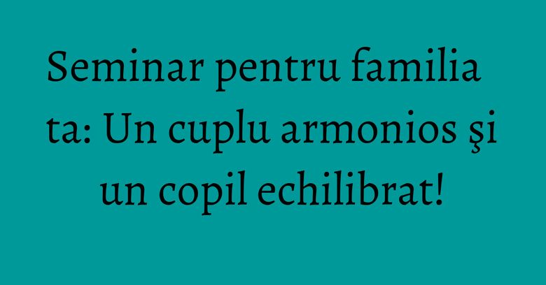 Seminar pentru familia ta: Un cuplu armonios şi un copil echilibrat! Seminar pentru familia ta: Un cuplu armonios şi un copil echilibrat!