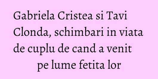 Gabriela Cristea si Tavi Clonda, schimbari in viata de cuplu de cand a venit pe lume fetita lor
