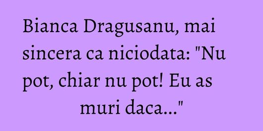Bianca Dragusanu, mai sincera ca niciodata: 