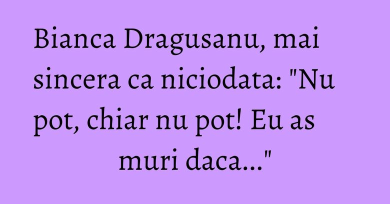 Bianca Dragusanu, mai sincera ca niciodata: "Nu pot, chiar nu pot! Eu as muri daca..."