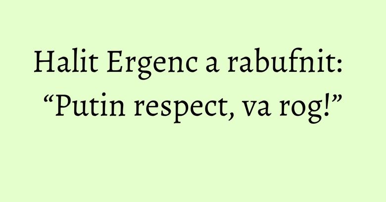 Halit Ergenc a rabufnit: “Putin respect, va rog!” Halit Ergenc a rabufnit: “Putin respect, va rog!”