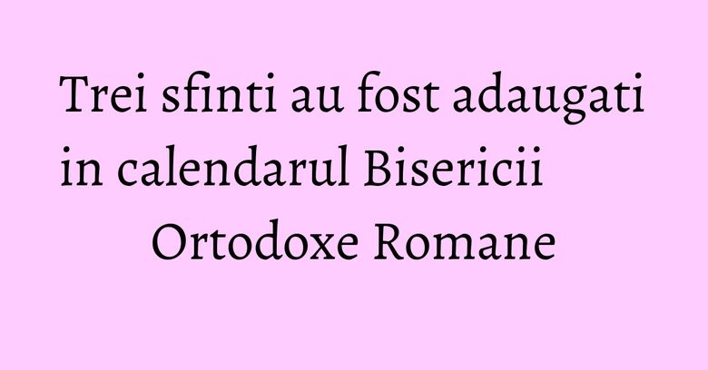 Trei sfinti au fost adaugati in calendarul Bisericii Ortodoxe Romane Trei sfinti au fost adaugati in calendarul Bisericii Ortodoxe Romane