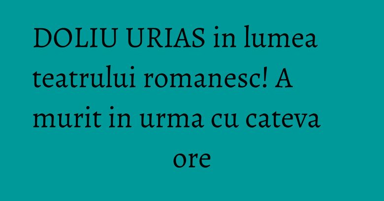 DOLIU URIAS in lumea teatrului romanesc! A murit in urma cu cateva ore
