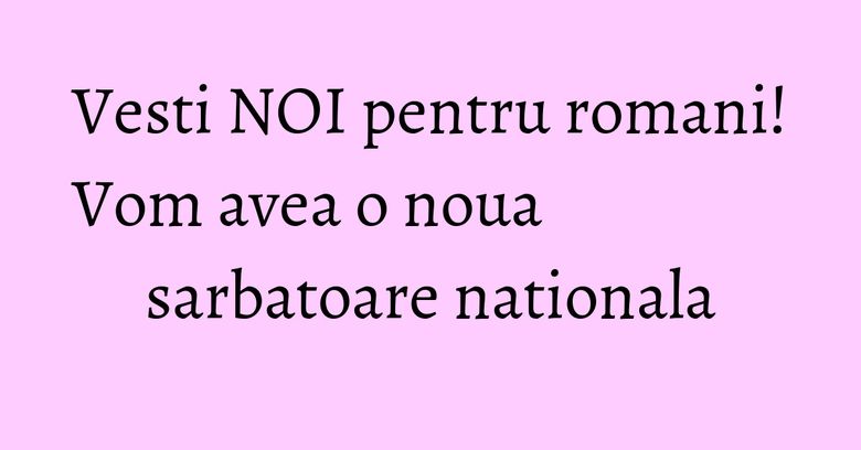 Vesti NOI pentru romani! Vom avea o noua sarbatoare nationala Vesti NOI pentru romani! Vom avea o noua sarbatoare nationala