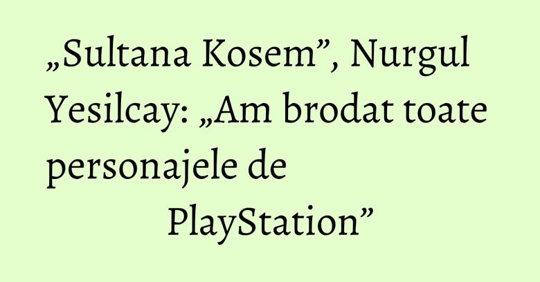 „Sultana Kosem”, Nurgul Yesilcay: „Am brodat toate personajele de PlayStation” „Sultana Kosem”, Nurgul Yesilcay: „Am brodat toate personajele de PlayStation”