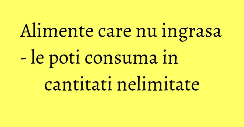 Alimente care nu ingrasa - le poti consuma in cantitati nelimitate